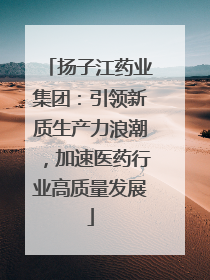 扬子江药业集团：引领新质生产力浪潮，加速医药行业高质量发展
