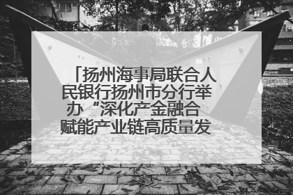 扬州海事局联合人民银行扬州市分行举办“深化产金融合 赋能产业链高质量发展”共建联学活动