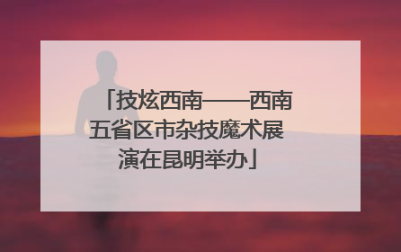 技炫西南——西南五省区市杂技魔术展演在昆明举办
