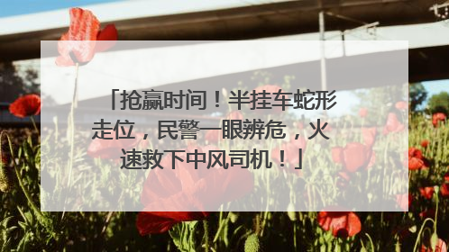 抢赢时间！半挂车蛇形走位，民警一眼辨危，火速救下中风司机！