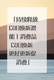 持续释放以旧换新潜能丨消费品以旧换新 更好更新促消费