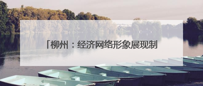 柳州：经济网络形象展现制造业重镇强力 上新“中国城市网络形象指数”报告