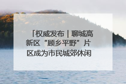 权威发布｜聊城高新区“顾乡平野”片区成为市民城郊休闲全新目的地