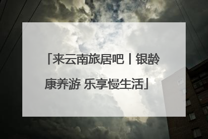 来云南旅居吧丨银龄康养游 乐享慢生活