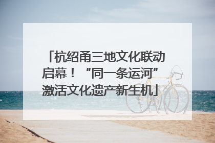杭绍甬三地文化联动启幕！“同一条运河”激活文化遗产新生机