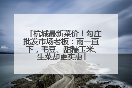 杭城最新菜价！勾庄批发市场老板：雨一直下，毛豆、甜糯玉米、生菜却更实惠