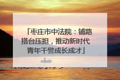 枣庄市中法院：铺路搭台压担，推动新时代青年干警成长成才