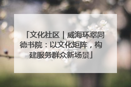 文化社区｜威海环翠同德书院：以文化矩阵，构建服务群众新场景