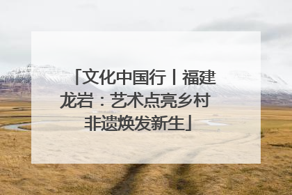 文化中国行丨福建龙岩：艺术点亮乡村 非遗焕发新生