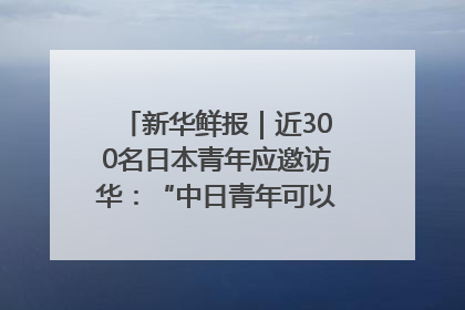 新华鲜报｜近300名日本青年应邀访华：“中日青年可以创造更好的未来”