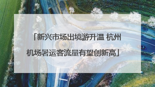 新兴市场出境游升温 杭州机场暑运客流量有望创新高