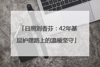 日照刘香芬：42年基层护理路上的温暖坚守