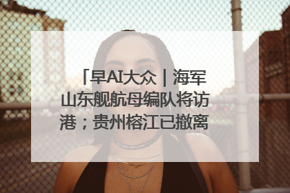 早AI大众｜海军山东舰航母编队将访港；贵州榕江已撤离转移群众超4万人
