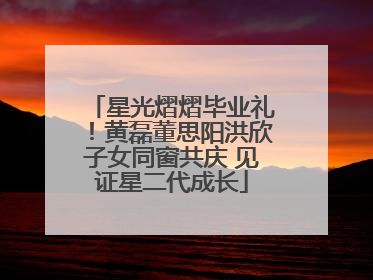 星光熠熠毕业礼！黄磊董思阳洪欣子女同窗共庆 见证星二代成长