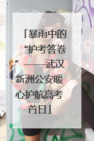 暴雨中的“护考答卷”——武汉新洲公安暖心护航高考首日