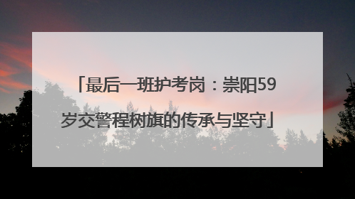 最后一班护考岗：崇阳59岁交警程树旗的传承与坚守