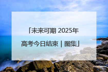 未来可期 2025年高考今日结束｜图集