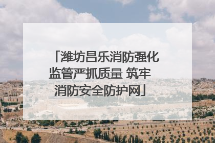 潍坊昌乐消防强化监管严抓质量 筑牢消防安全防护网