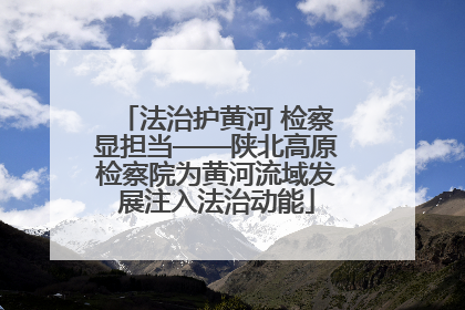 法治护黄河 检察显担当——陕北高原检察院为黄河流域发展注入法治动能
