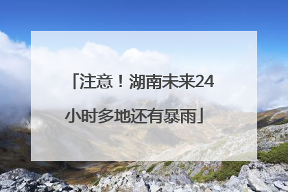 注意！湖南未来24小时多地还有暴雨