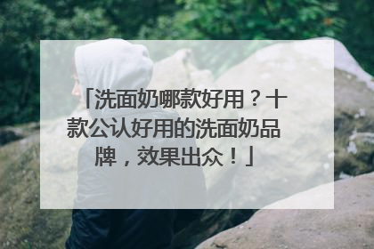 洗面奶哪款好用？十款公认好用的洗面奶品牌，效果出众！