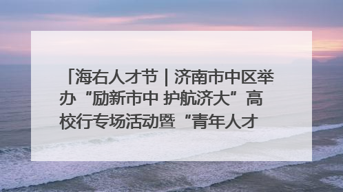 海右人才节｜济南市中区举办“励新市中 护航济大”高校行专场活动暨“青年人才 乐享市中”品牌推介会