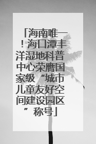 海南唯一！海口潭丰洋湿地科普中心荣膺国家级“城市儿童友好空间建设园区”称号