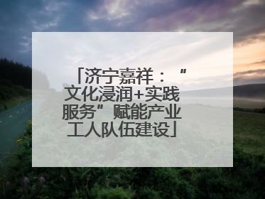 济宁嘉祥：“文化浸润+实践服务”赋能产业工人队伍建设