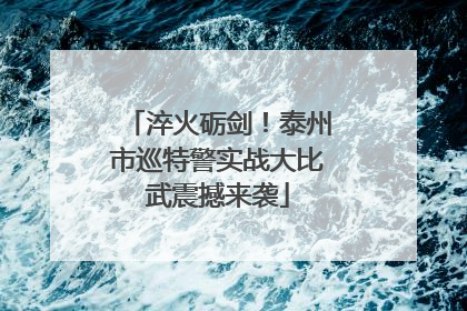 淬火砺剑！泰州市巡特警实战大比武震撼来袭