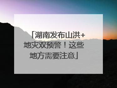 湖南发布山洪+地灾双预警！这些地方需要注意