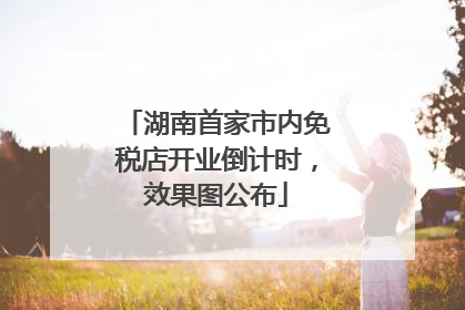 湖南首家市内免税店开业倒计时，效果图公布