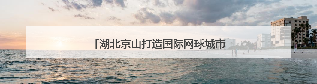湖北京山打造国际网球城市名片 九月将迎全球精英