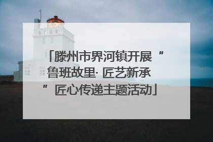 滕州市界河镇开展“鲁班故里· 匠艺新承”匠心传递主题活动
