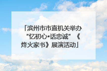 滨州市市直机关举办“忆初心•话忠诚”《烽火家书》展演活动