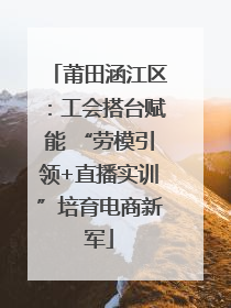 莆田涵江区：工会搭台赋能 “劳模引领+直播实训”培育电商新军