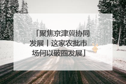 聚焦京津冀协同发展丨这家农批市场何以破圈发展