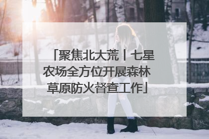 聚焦北大荒丨七星农场全方位开展森林草原防火督查工作