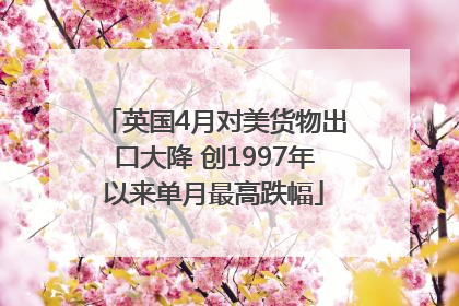 英国4月对美货物出口大降 创1997年以来单月最高跌幅