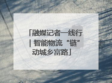 融媒记者一线行｜智能物流“链”动城乡富路