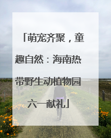 萌宠齐聚，童趣自然：海南热带野生动植物园六一献礼