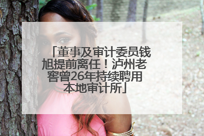 董事及审计委员钱旭提前离任！泸州老窖曾26年持续聘用本地审计所