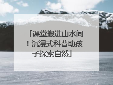 课堂搬进山水间！沉浸式科普助孩子探索自然