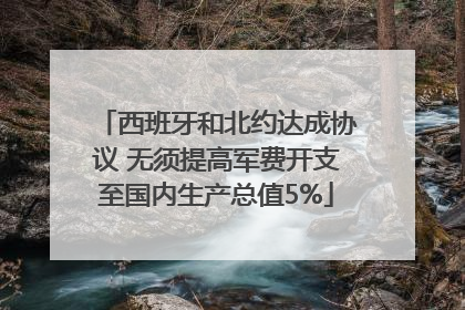 西班牙和北约达成协议 无须提高军费开支至国内生产总值5%