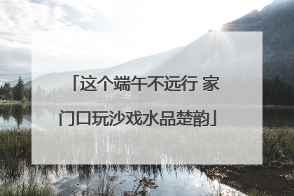 这个端午不远行 家门口玩沙戏水品楚韵