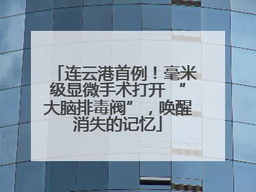 连云港首例！毫米级显微手术打开 “大脑排毒阀”，唤醒消失的记忆