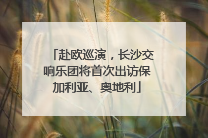 赴欧巡演，长沙交响乐团将首次出访保加利亚、奥地利