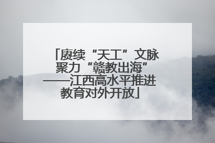 赓续“天工”文脉 聚力“赣教出海”——江西高水平推进教育对外开放