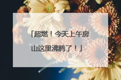 超燃！今天上午房山这里沸腾了！