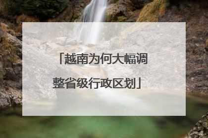越南为何大幅调整省级行政区划