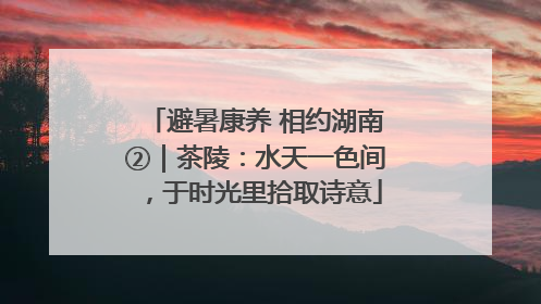 避暑康养 相约湖南②｜茶陵：水天一色间，于时光里拾取诗意